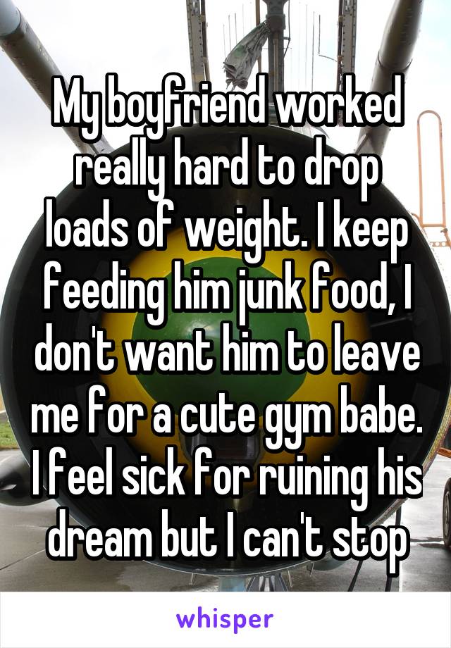 My boyfriend worked really hard to drop loads of weight. I keep feeding him junk food, I don't want him to leave me for a cute gym babe. I feel sick for ruining his dream but I can't stop