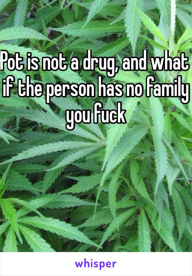 Pot is not a drug, and what if the person has no family you fuck