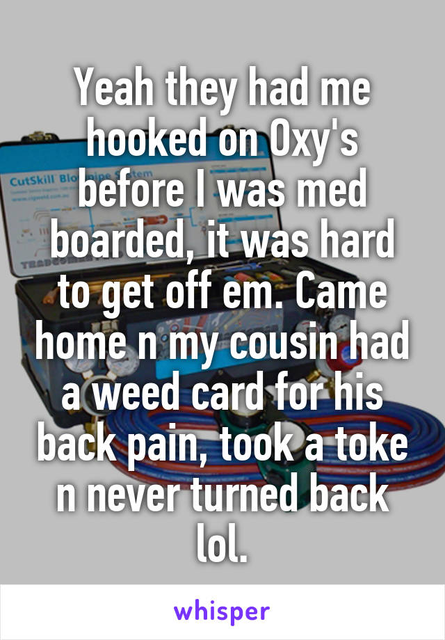 Yeah they had me hooked on Oxy's before I was med boarded, it was hard to get off em. Came home n my cousin had a weed card for his back pain, took a toke n never turned back lol.