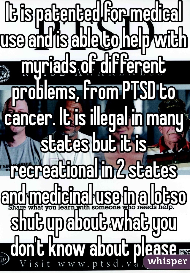 It is patented for medical use and is able to help with myriads of different problems, from PTSD to cancer. It is illegal in many states but it is recreational in 2 states and medicinal use in a lotso shut up about what you don't know about please