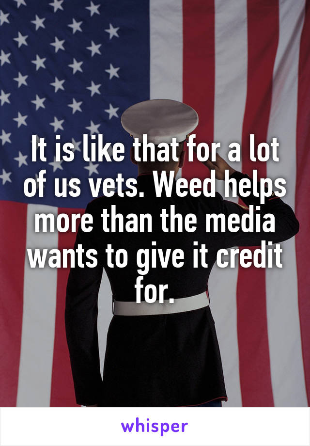 It is like that for a lot of us vets. Weed helps more than the media wants to give it credit for.