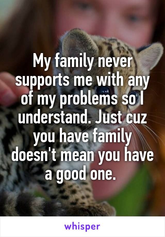 My family never supports me with any of my problems so I understand. Just cuz you have family doesn't mean you have a good one. 