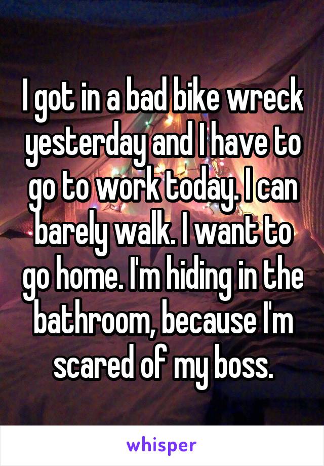 I got in a bad bike wreck yesterday and I have to go to work today. I can barely walk. I want to go home. I'm hiding in the bathroom, because I'm scared of my boss.