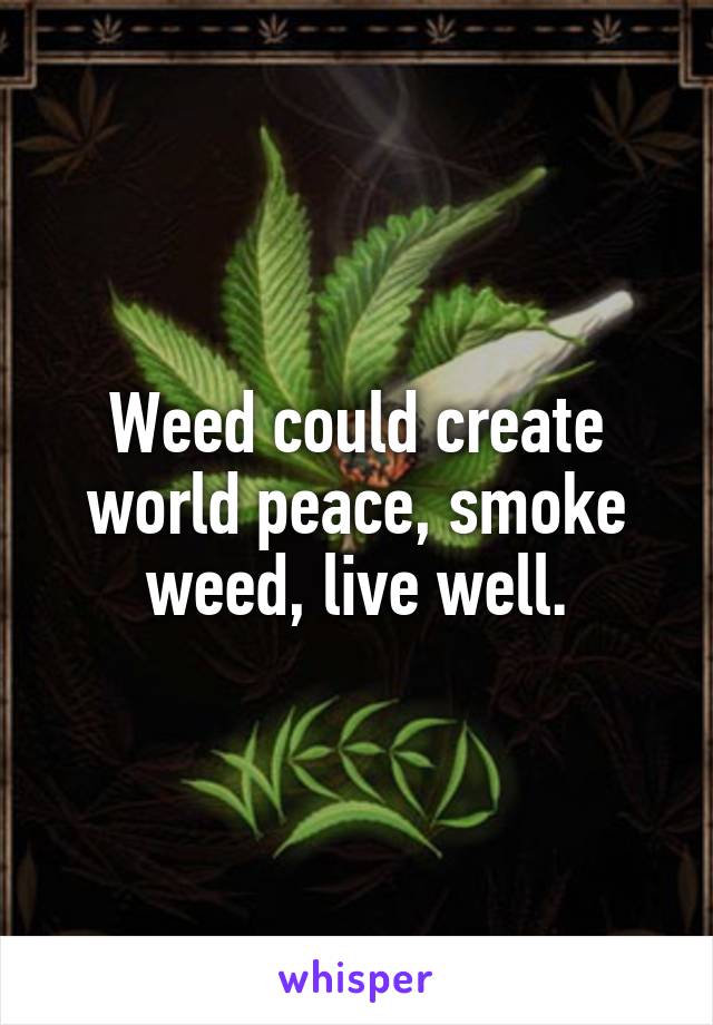 Weed could create world peace, smoke weed, live well.