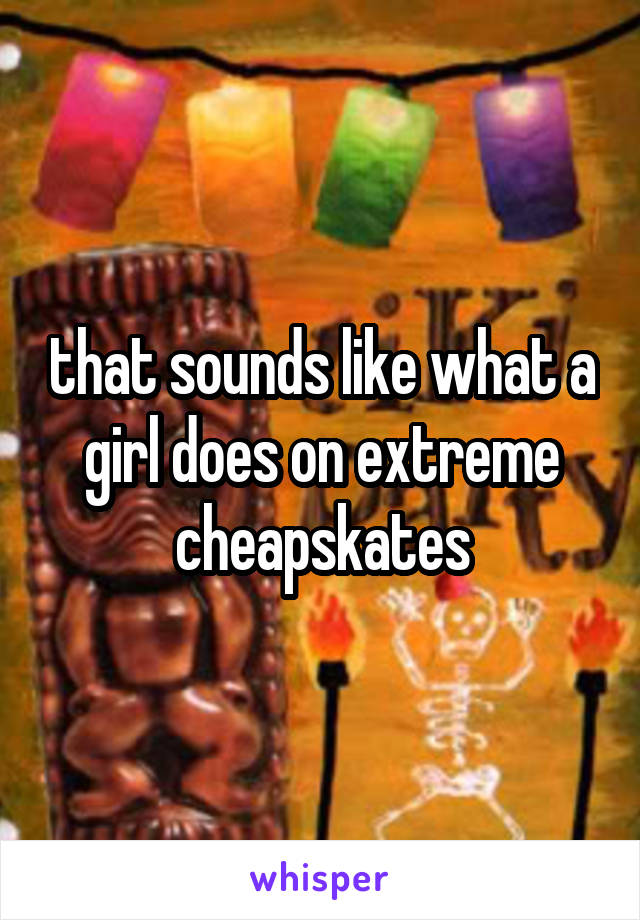 that sounds like what a girl does on extreme cheapskates