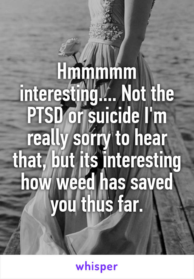 Hmmmmm interesting.... Not the PTSD or suicide I'm really sorry to hear that, but its interesting how weed has saved you thus far.