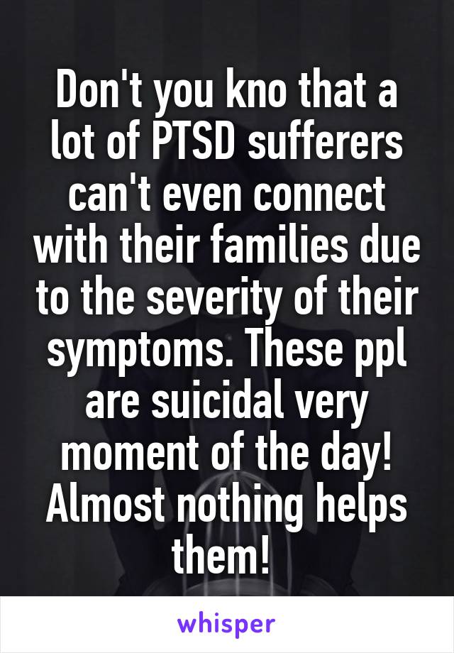 Don't you kno that a lot of PTSD sufferers can't even connect with their families due to the severity of their symptoms. These ppl are suicidal very moment of the day! Almost nothing helps them! 