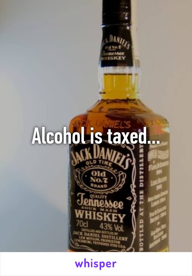 Alcohol is taxed...