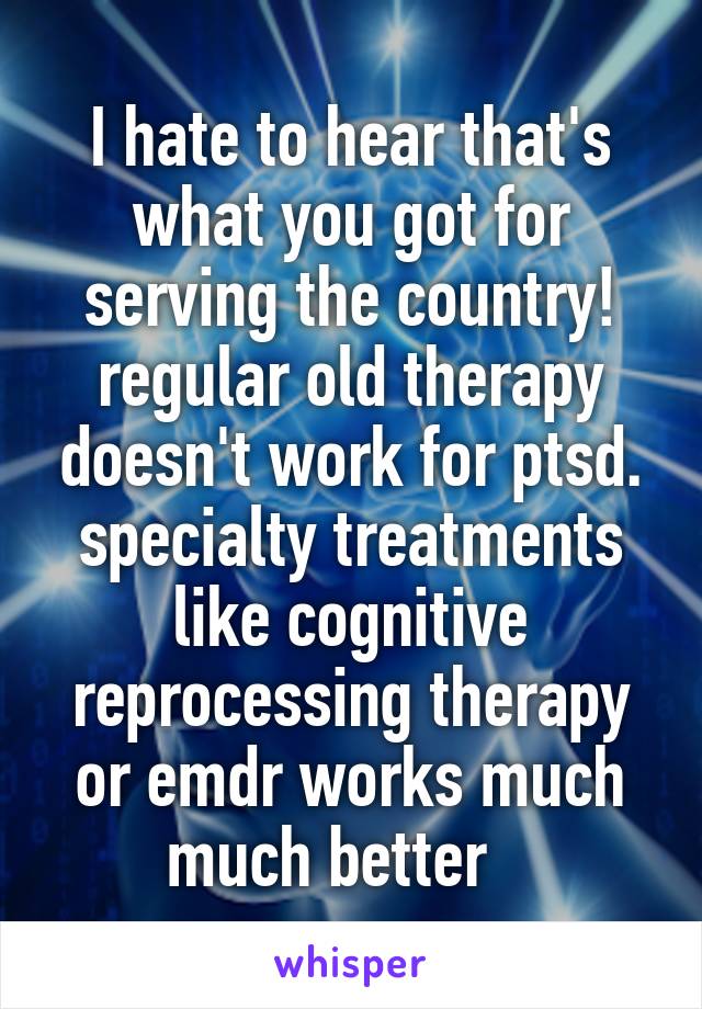 I hate to hear that's what you got for serving the country!
regular old therapy doesn't work for ptsd. specialty treatments like cognitive reprocessing therapy or emdr works much much better   