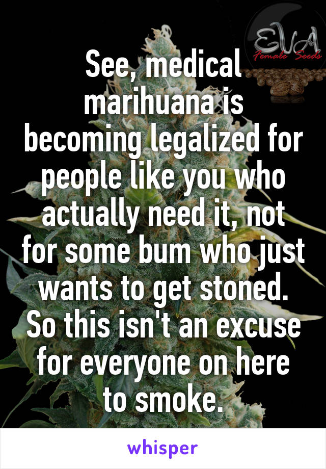 See, medical marihuana is becoming legalized for people like you who actually need it, not for some bum who just wants to get stoned. So this isn't an excuse for everyone on here to smoke.