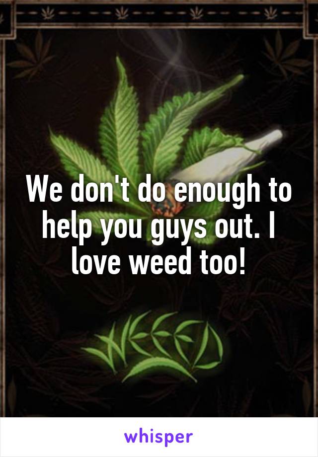 We don't do enough to help you guys out. I love weed too!