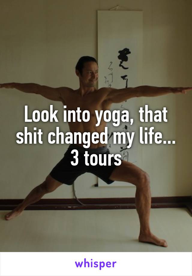 Look into yoga, that shit changed my life... 3 tours