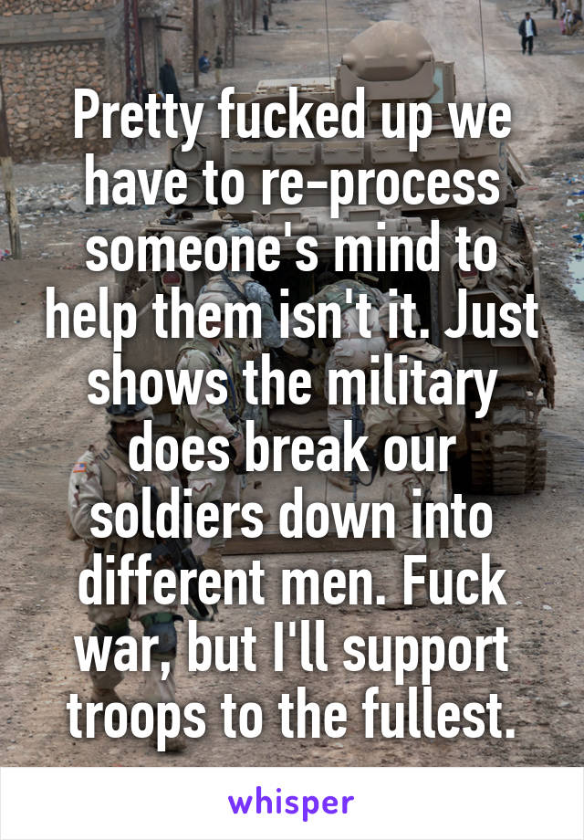 Pretty fucked up we have to re-process someone's mind to help them isn't it. Just shows the military does break our soldiers down into different men. Fuck war, but I'll support troops to the fullest.