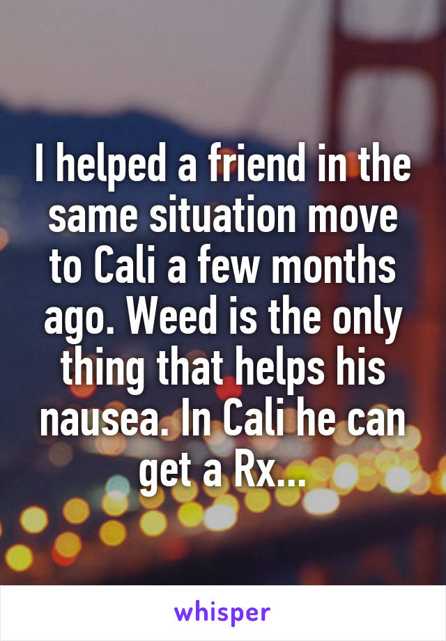 I helped a friend in the same situation move to Cali a few months ago. Weed is the only thing that helps his nausea. In Cali he can get a Rx...