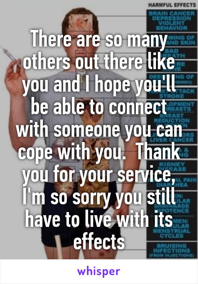 There are so many others out there like you and I hope you'll be able to connect with someone you can cope with you.  Thank you for your service, I'm so sorry you still have to live with its effects