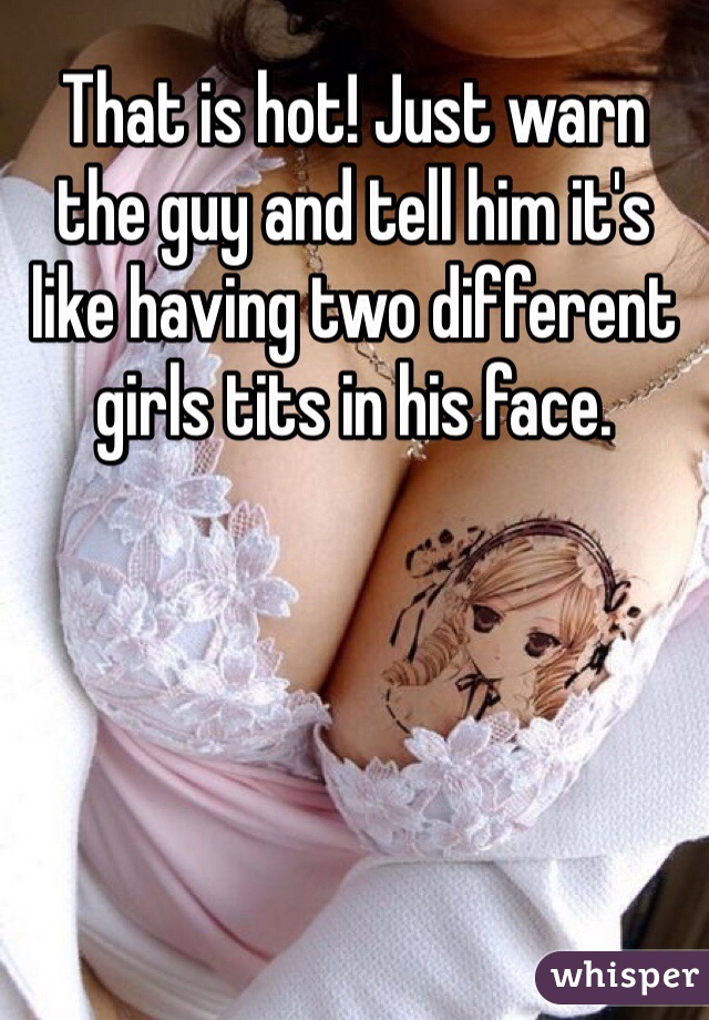 That is hot! Just warn the guy and tell him it's like having two different girls tits in his face. 