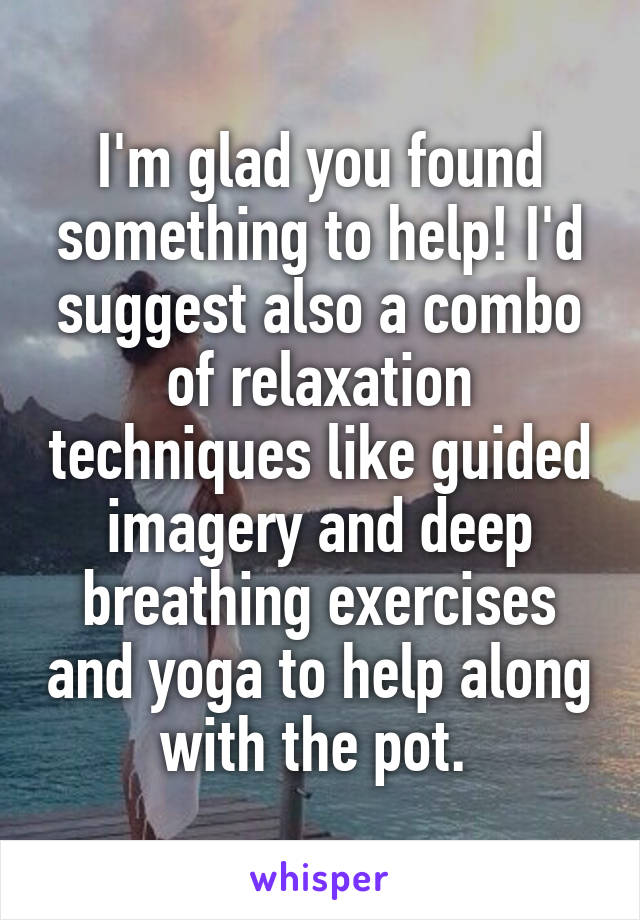 I'm glad you found something to help! I'd suggest also a combo of relaxation techniques like guided imagery and deep breathing exercises and yoga to help along with the pot. 