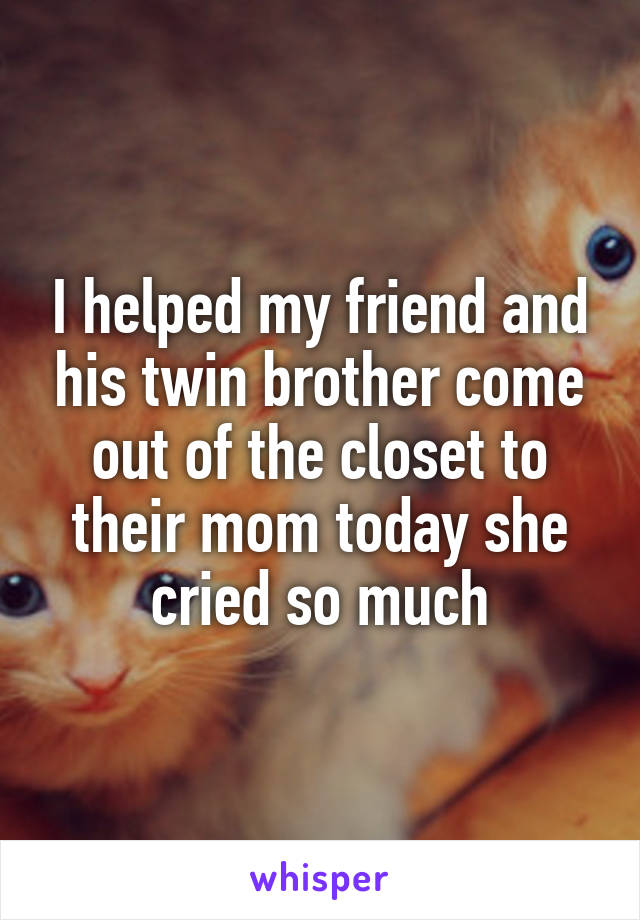 I helped my friend and his twin brother come out of the closet to their mom today she cried so much