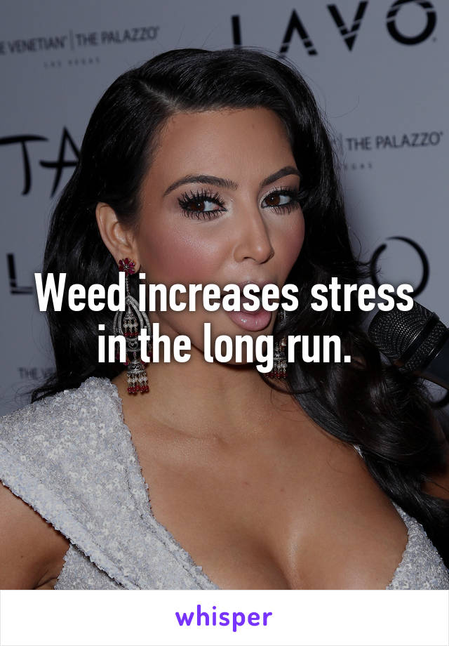 Weed increases stress in the long run.