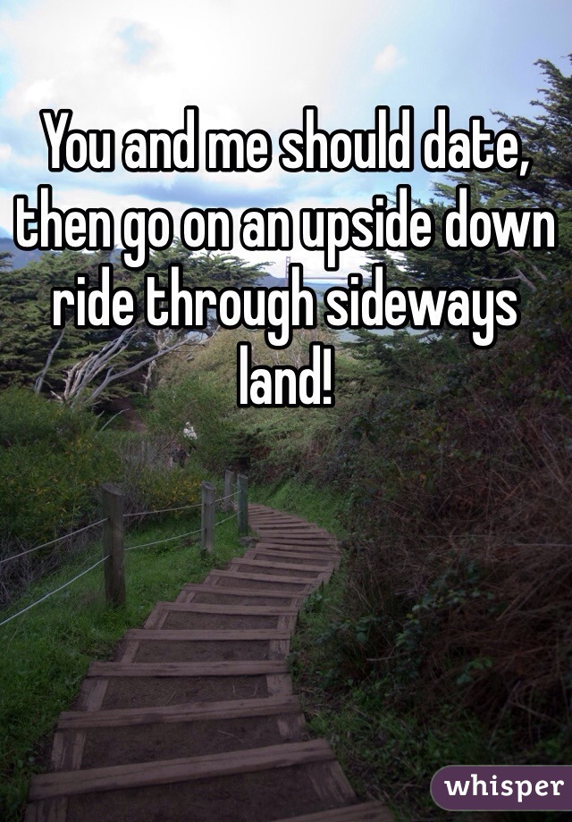 You and me should date, then go on an upside down ride through sideways land!