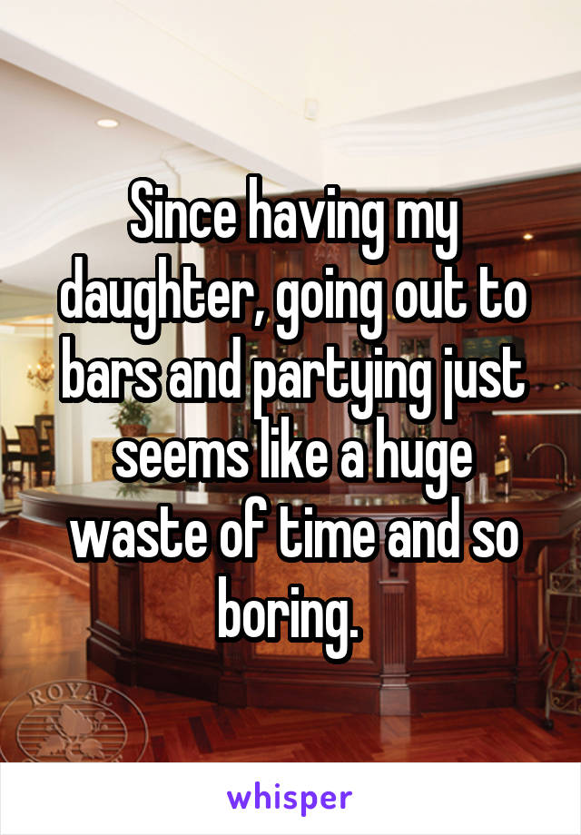 Since having my daughter, going out to bars and partying just seems like a huge waste of time and so boring. 