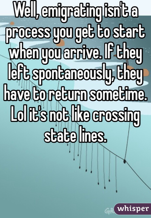 Well, emigrating isn't a process you get to start when you arrive. If they left spontaneously, they have to return sometime. Lol it's not like crossing state lines. 