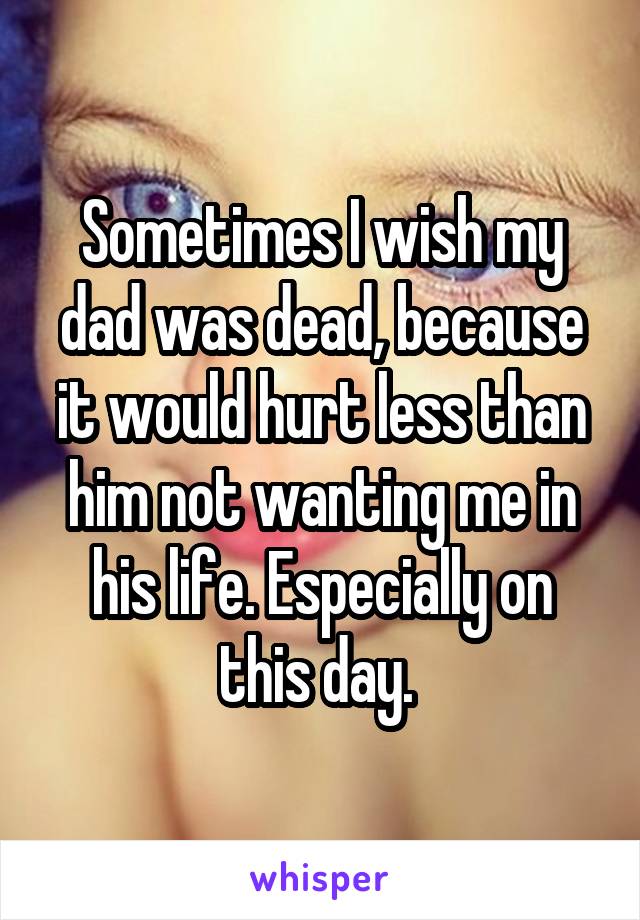 Sometimes I wish my dad was dead, because it would hurt less than him not wanting me in his life. Especially on this day. 