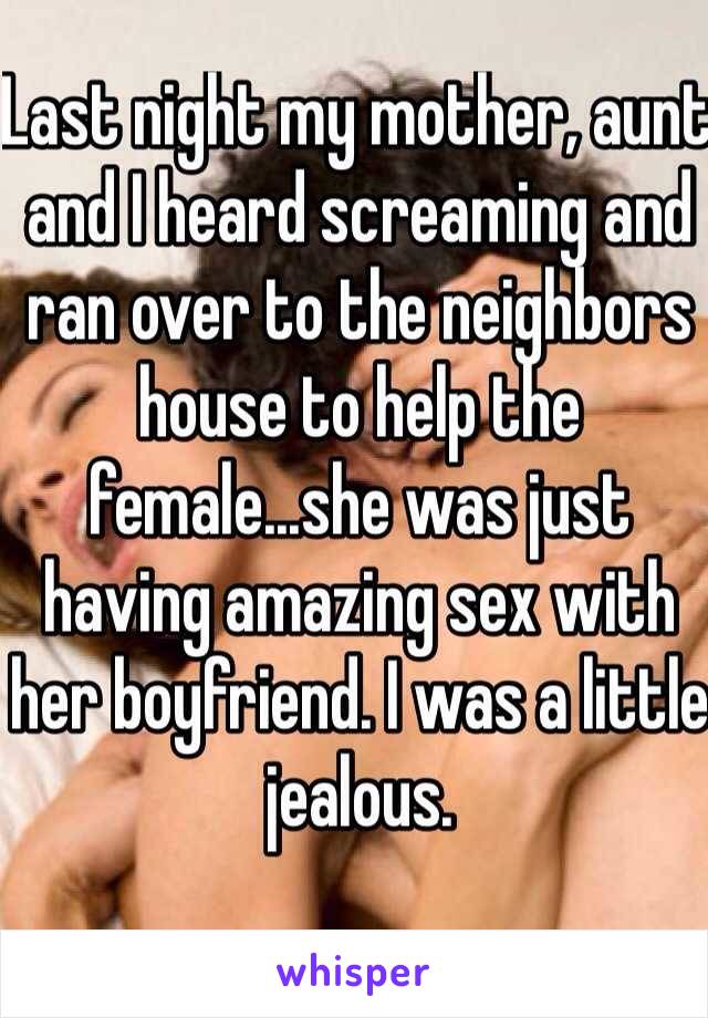 Last night my mother, aunt and I heard screaming and ran over to the neighbors house to help the female...she was just having amazing sex with her boyfriend. I was a little jealous.  
