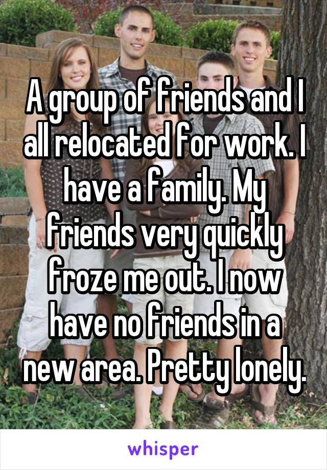 A group of friends and I all relocated for work. I have a family. My friends very quickly froze me out. I now have no friends in a new area. Pretty lonely.
