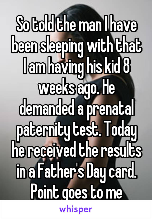 So told the man I have been sleeping with that I am having his kid 8 weeks ago. He demanded a prenatal paternity test. Today he received the results in a Father's Day card. Point goes to me
