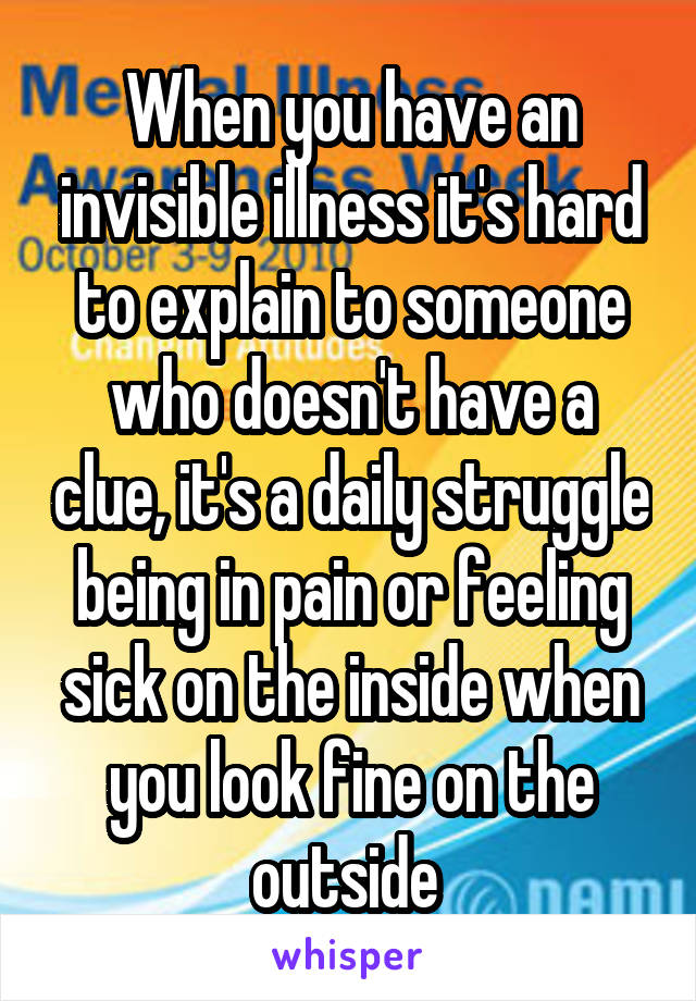 When you have an invisible illness it's hard to explain to someone who doesn't have a clue, it's a daily struggle being in pain or feeling sick on the inside when you look fine on the outside 