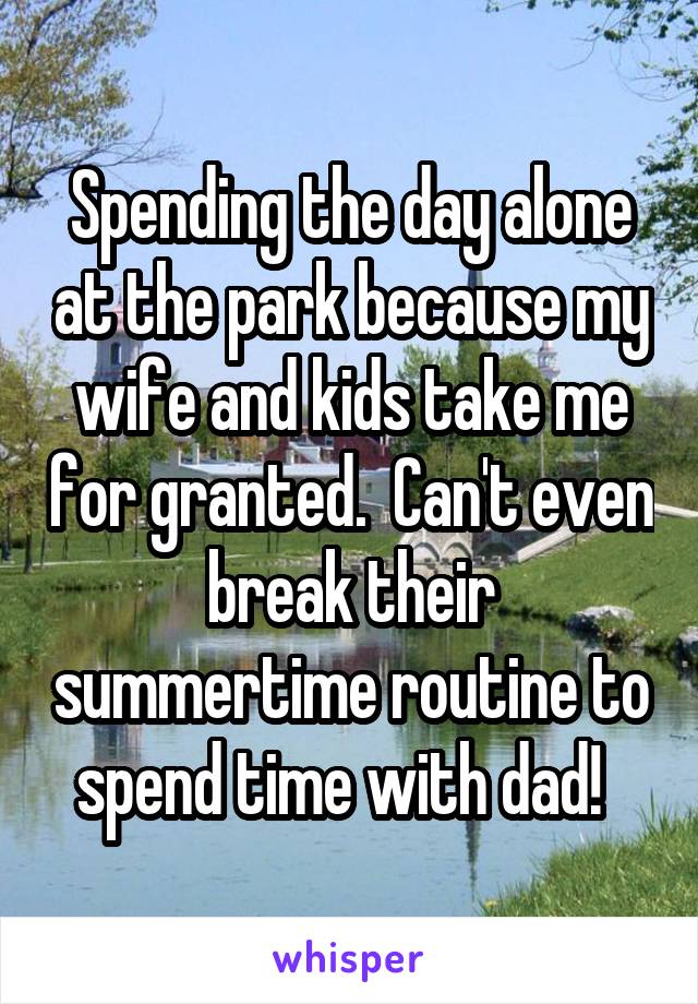 Spending the day alone at the park because my wife and kids take me for granted.  Can't even break their summertime routine to spend time with dad!  