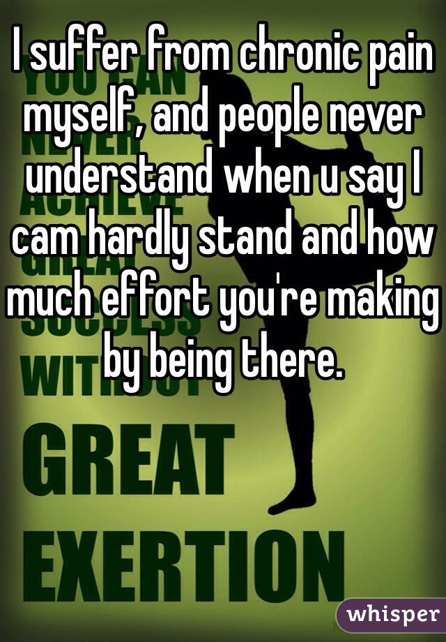 I suffer from chronic pain myself, and people never understand when u say I cam hardly stand and how much effort you're making by being there. 