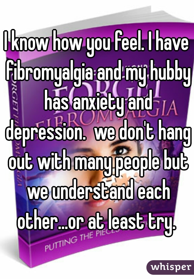 I know how you feel. I have fibromyalgia and my hubby has anxiety and depression.  we don't hang out with many people but we understand each other...or at least try. 