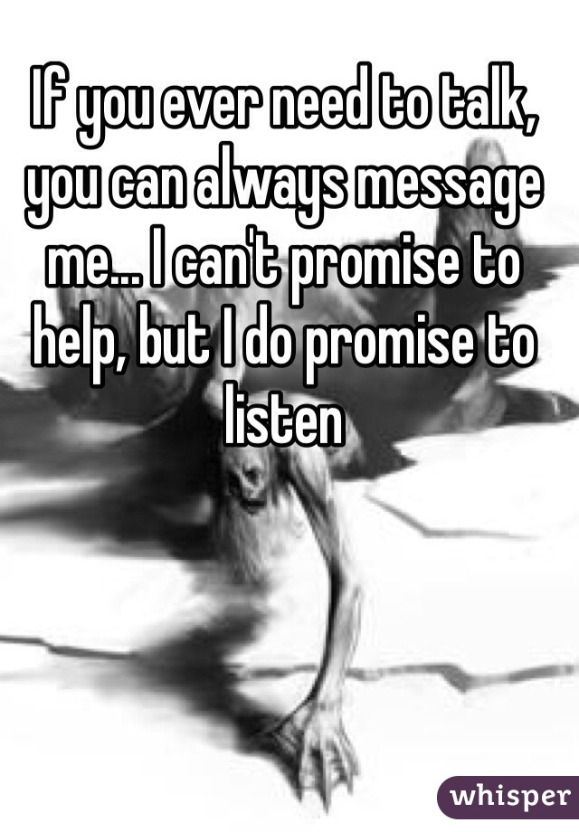 If you ever need to talk, you can always message me... I can't promise to help, but I do promise to listen 