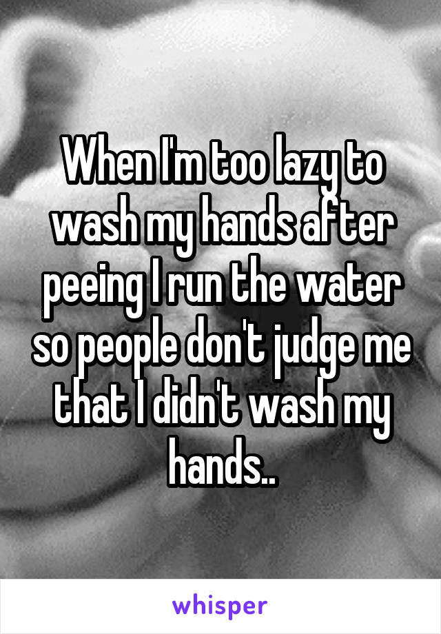 When I'm too lazy to wash my hands after peeing I run the water so people don't judge me that I didn't wash my hands..