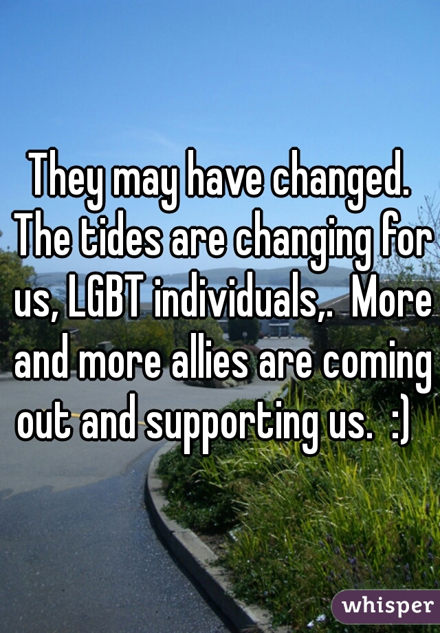 They may have changed. The tides are changing for us, LGBT individuals,.  More and more allies are coming out and supporting us.  :)  