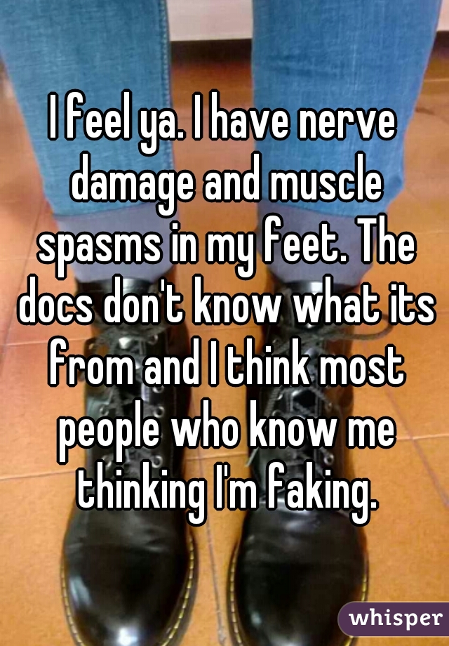 I feel ya. I have nerve damage and muscle spasms in my feet. The docs don't know what its from and I think most people who know me thinking I'm faking.