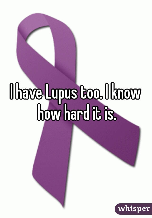 I have Lupus too. I know how hard it is.