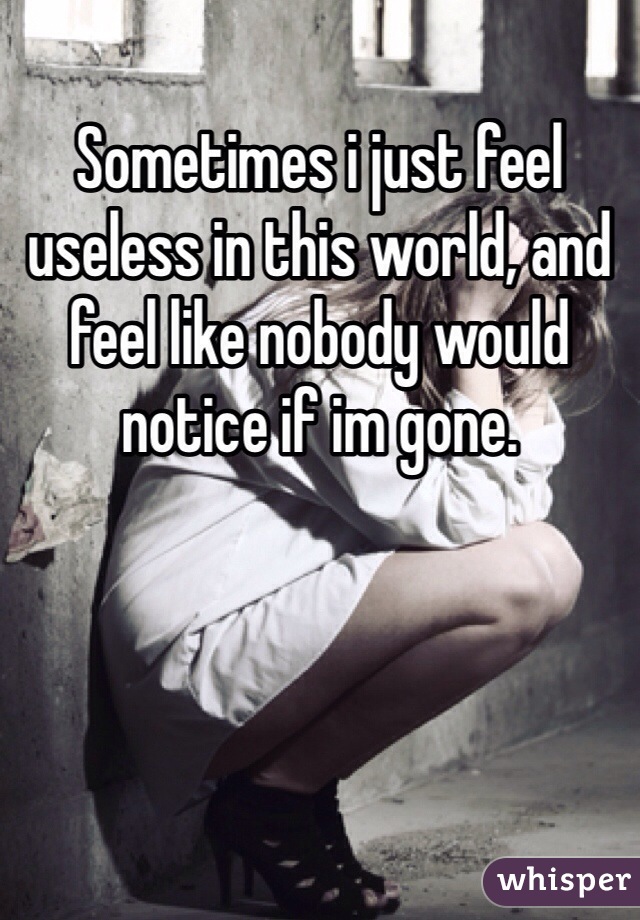 Sometimes i just feel useless in this world, and feel like nobody would notice if im gone. 