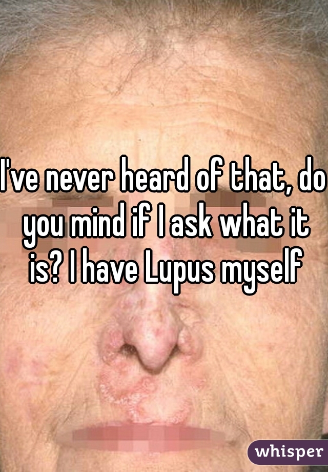 I've never heard of that, do you mind if I ask what it is? I have Lupus myself