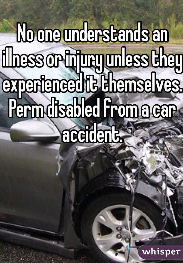 No one understands an illness or injury unless they experienced it themselves. Perm disabled from a car accident. 