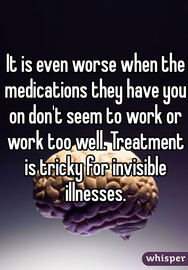 It is even worse when the medications they have you on don't seem to work or work too well. Treatment is tricky for invisible illnesses.