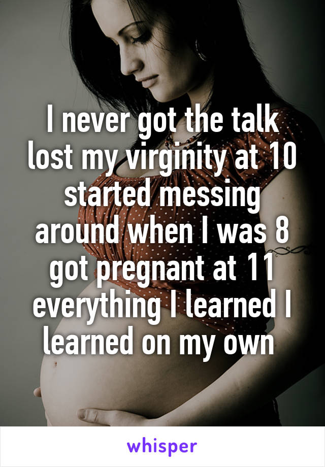 I never got the talk lost my virginity at 10 started messing around when I was 8 got pregnant at 11 everything I learned I learned on my own 