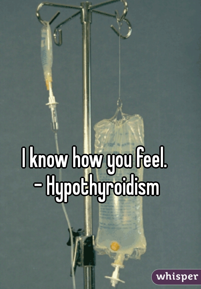 I know how you feel.  
- Hypothyroidism 