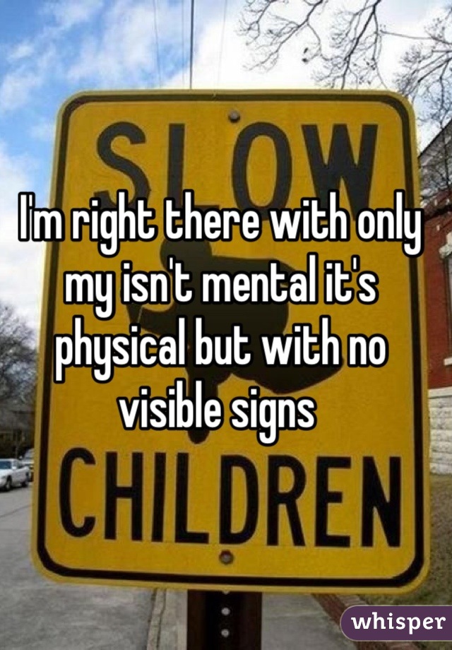 I'm right there with only my isn't mental it's physical but with no visible signs 