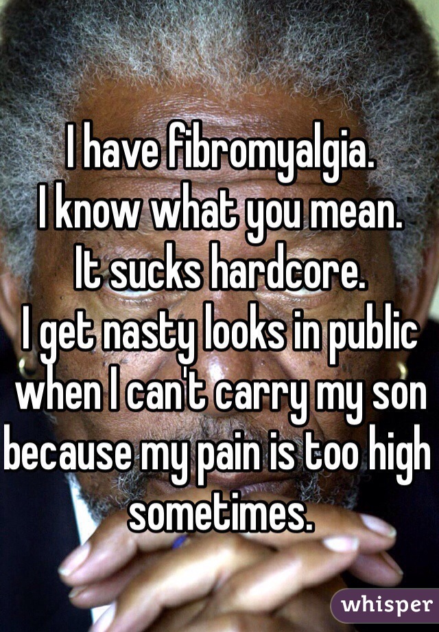 I have fibromyalgia. 
I know what you mean. 
It sucks hardcore. 
I get nasty looks in public when I can't carry my son because my pain is too high sometimes. 