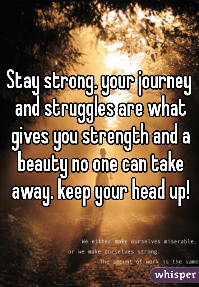 Stay strong. your journey and struggles are what gives you strength and a beauty no one can take away. keep your head up!