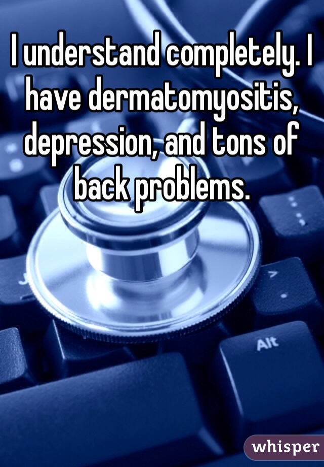 I understand completely. I have dermatomyositis, depression, and tons of back problems. 