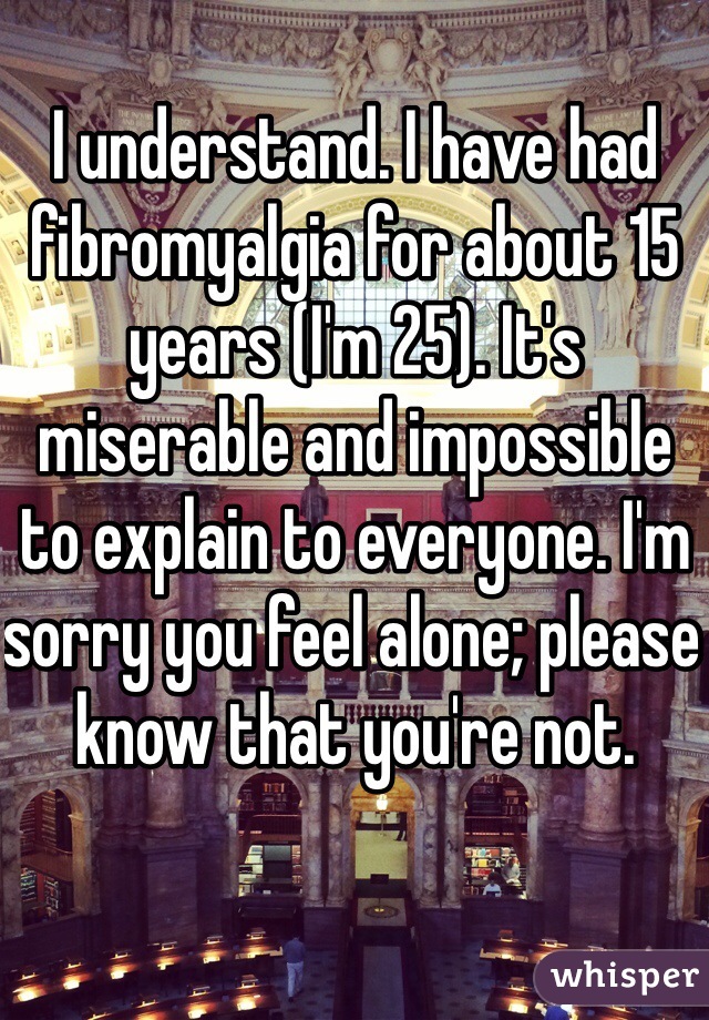 I understand. I have had fibromyalgia for about 15 years (I'm 25). It's miserable and impossible to explain to everyone. I'm sorry you feel alone; please know that you're not. 